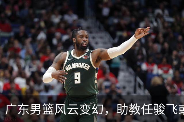 广东男篮风云变幻，助教任骏飞或将迎来重任